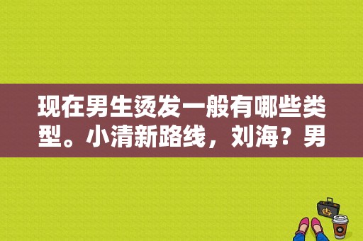 现在男生烫发一般有哪些类型。小清新路线，刘海？男生潮流发型图片