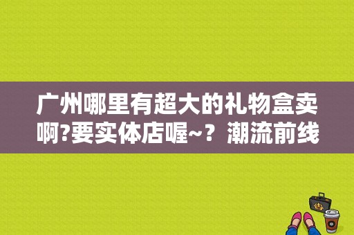 广州哪里有超大的礼物盒卖啊?要实体店喔~？潮流前线哪里有实体店