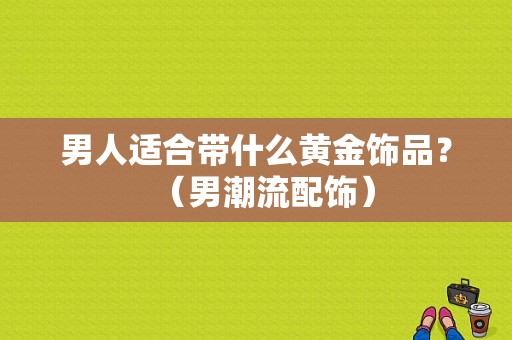 男人适合带什么黄金饰品？（男潮流配饰）