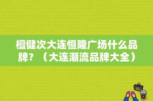 檀健次大连恒隆广场什么品牌？（大连潮流品牌大全）