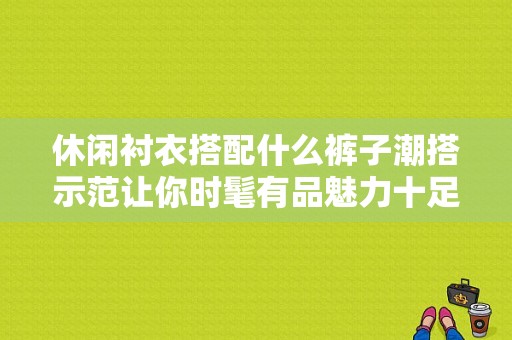 休闲衬衣搭配什么裤子潮搭示范让你时髦有品魅力十足？（潮流馆女衬衫）