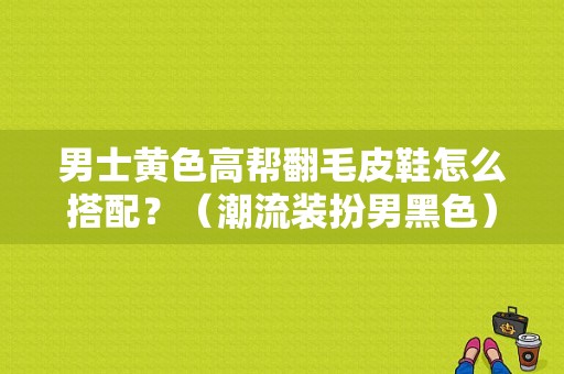 男士黄色高帮翻毛皮鞋怎么搭配？（潮流装扮男黑色）