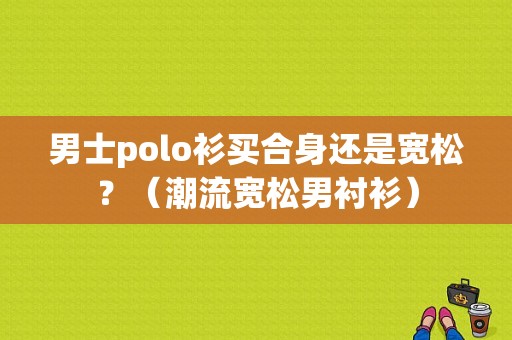 男士polo衫买合身还是宽松？（潮流宽松男衬衫）