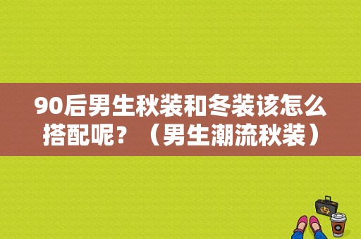 90后男生秋装和冬装该怎么搭配呢？（男生潮流秋装）