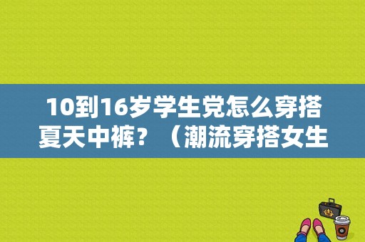 10到16岁学生党怎么穿搭夏天中裤？（潮流穿搭女生学生）