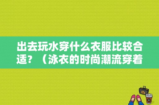 出去玩水穿什么衣服比较合适？（泳衣的时尚潮流穿着）