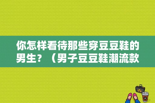 你怎样看待那些穿豆豆鞋的男生？（男子豆豆鞋潮流款）