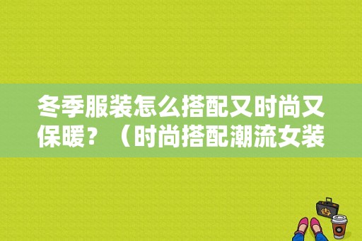 冬季服装怎么搭配又时尚又保暖？（时尚搭配潮流女装冬）