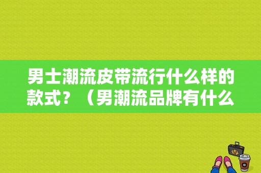 男士潮流皮带流行什么样的款式？（男潮流品牌有什么）