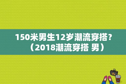 150米男生12岁潮流穿搭？（2018潮流穿搭 男）