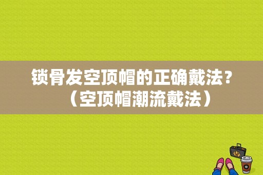 锁骨发空顶帽的正确戴法？（空顶帽潮流戴法）