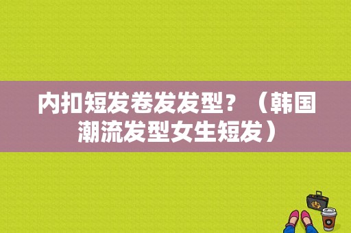 内扣短发卷发发型？（韩国潮流发型女生短发）