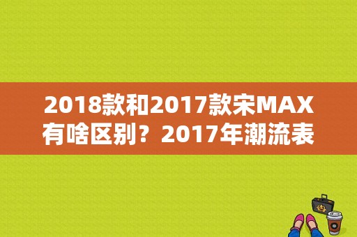 2018款和2017款宋MAX有啥区别？2017年潮流表