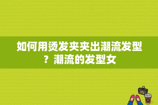 如何用烫发夹夹出潮流发型？潮流的发型女