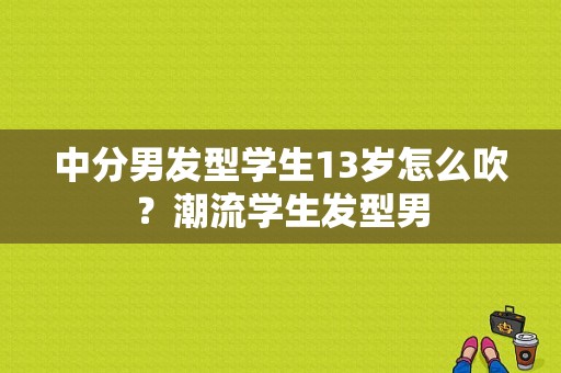 中分男发型学生13岁怎么吹？潮流学生发型男