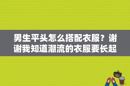 男生平头怎么搭配衣服？谢谢我知道潮流的衣服要长起来才能穿？男生潮流搭配服装图片